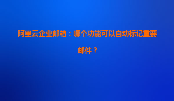 阿里云企业邮箱：哪个功能可以自动标记重要邮件？