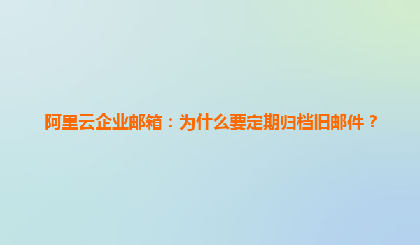 阿里云企业邮箱：为什么要定期归档旧邮件？