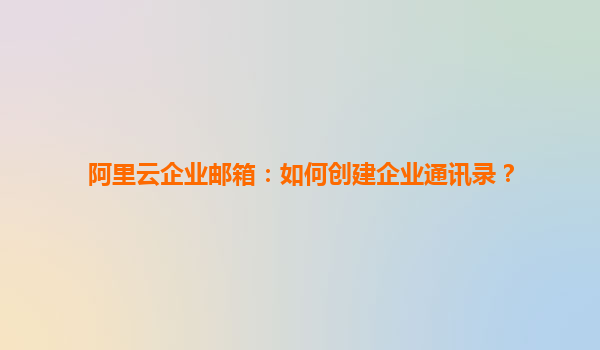 阿里云企业邮箱：如何创建企业通讯录？