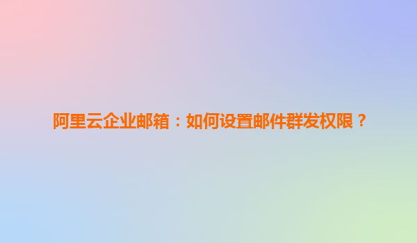 阿里云企业邮箱：如何设置邮件群发权限？