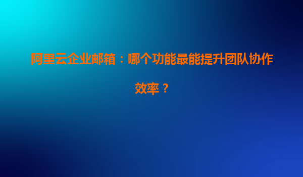阿里云企业邮箱：哪个功能最能提升团队协作效率？