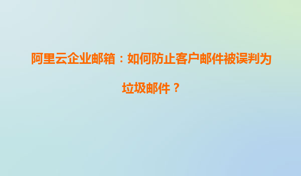 阿里云企业邮箱：如何防止客户邮件被误判为垃圾邮件？