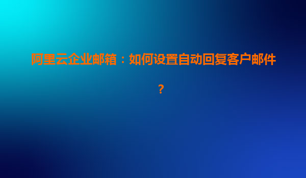 阿里云企业邮箱：如何设置自动回复客户邮件？