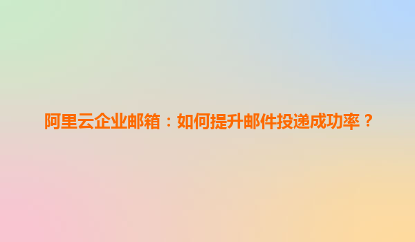 阿里云企业邮箱：如何提升邮件投递成功率？