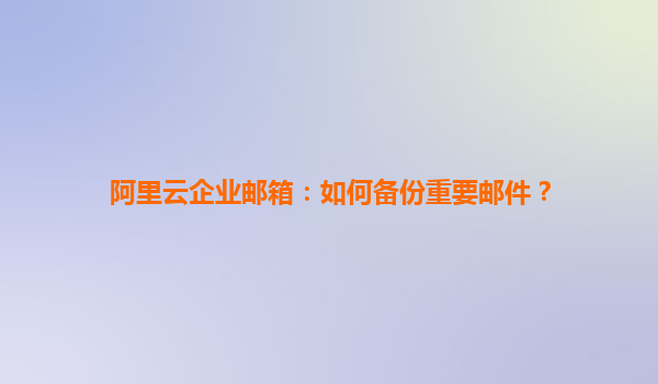 阿里云企业邮箱：如何备份重要邮件？
