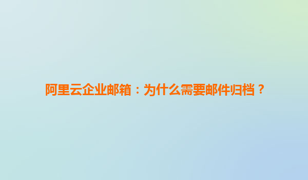 阿里云企业邮箱：为什么需要邮件归档？