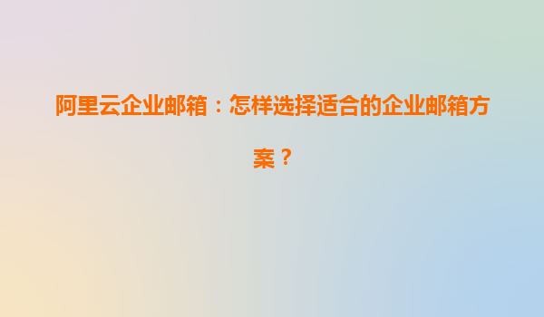 阿里云企业邮箱：怎样选择适合的企业邮箱方案？