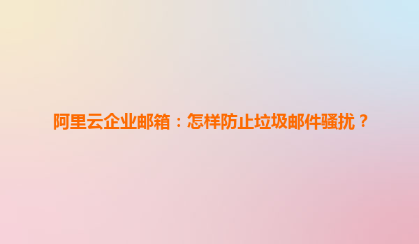 阿里云企业邮箱：怎样防止垃圾邮件骚扰？