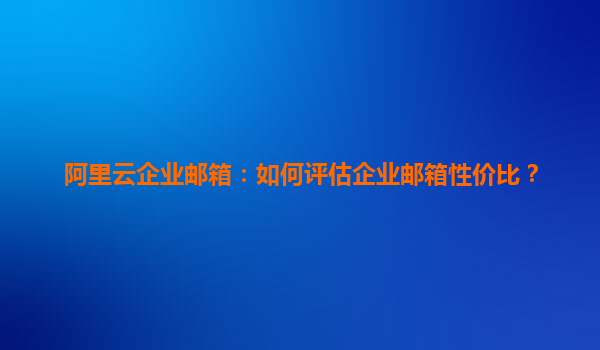 阿里云企业邮箱：如何评估企业邮箱性价比？