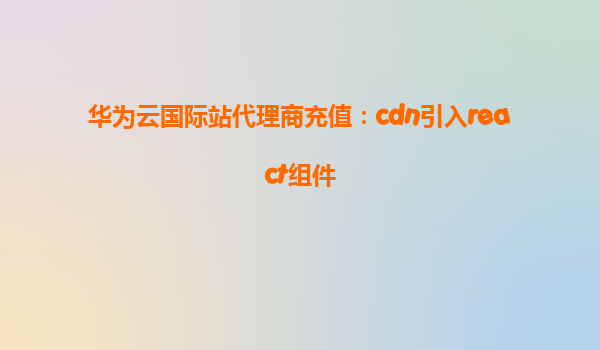 华为云国际站代理商充值：cdn引入react组件