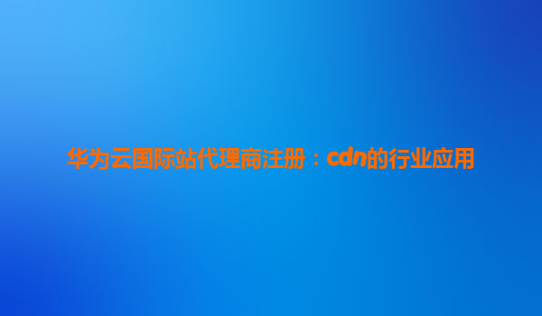 华为云国际站代理商注册：cdn的行业应用