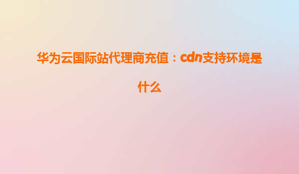 华为云国际站代理商充值：cdn支持环境是什么