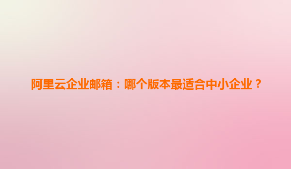 阿里云企业邮箱：哪个版本最适合中小企业？