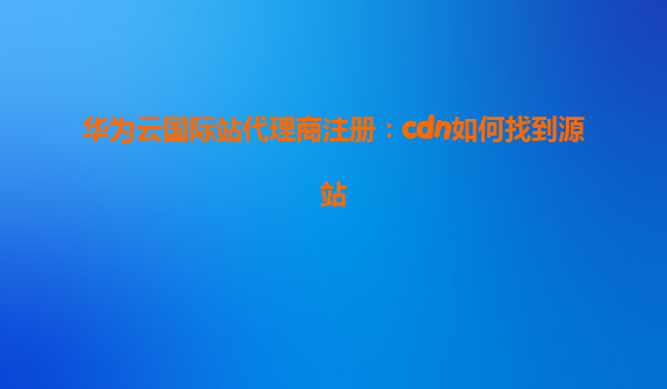 华为云国际站代理商注册：cdn如何找到源站