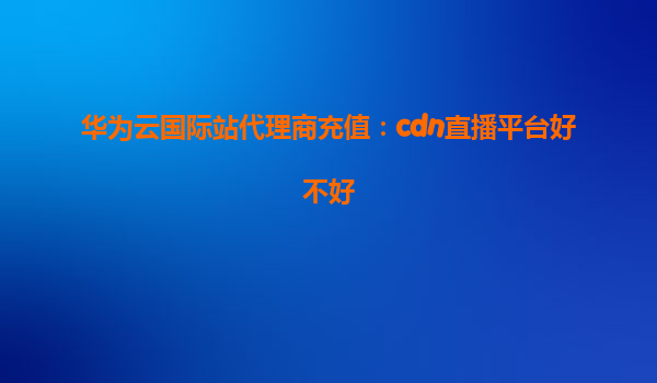华为云国际站代理商充值：cdn直播平台好不好