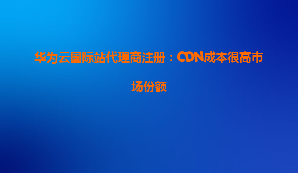华为云国际站代理商注册：CDN成本很高市场份额