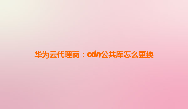 华为云代理商：cdn公共库怎么更换