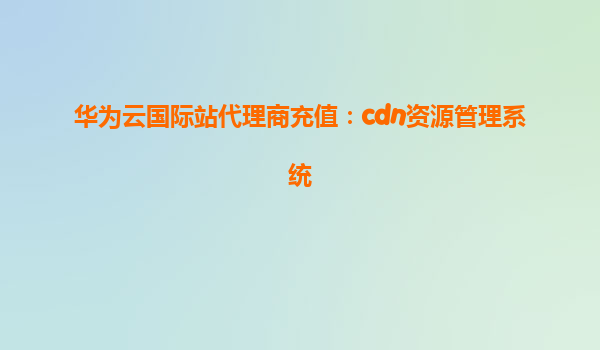 华为云国际站代理商充值：cdn资源管理系统