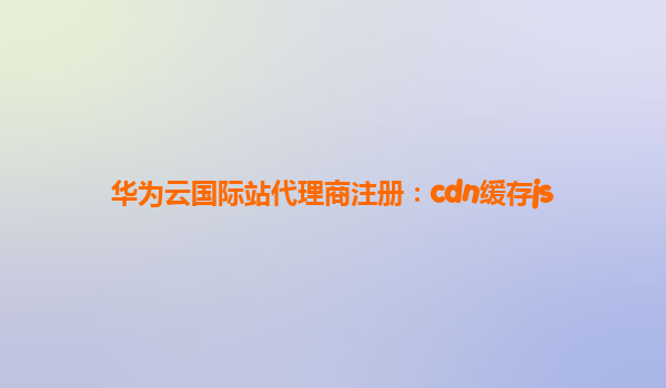 华为云国际站代理商注册：cdn缓存js