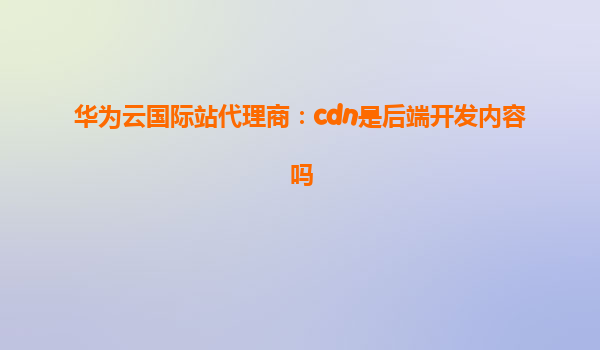 华为云国际站代理商：cdn是后端开发内容吗