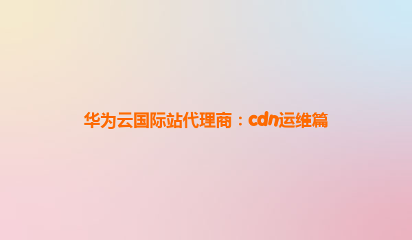 华为云国际站代理商：cdn运维篇