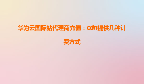 华为云国际站代理商充值：cdn提供几种计费方式
