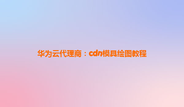 华为云代理商：cdn模具绘图教程