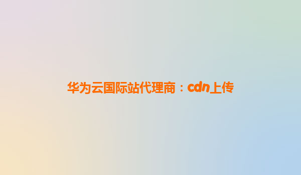 华为云国际站代理商：cdn上传