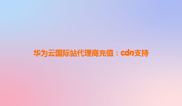 华为云国际站代理商充值：cdn支持