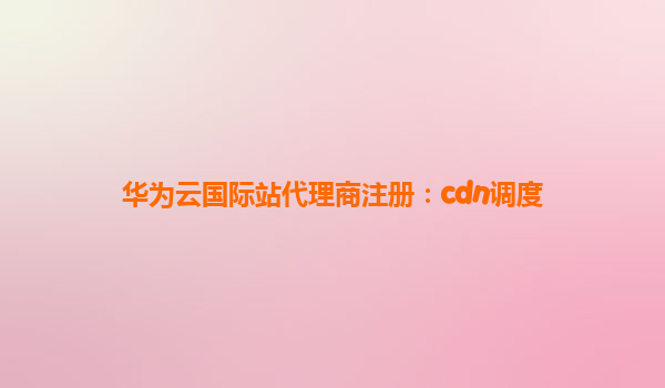 华为云国际站代理商注册：cdn调度