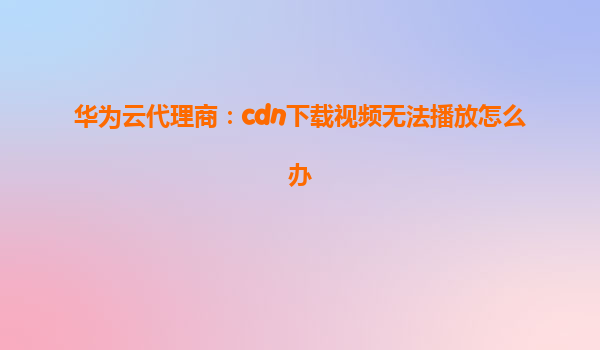 华为云代理商：cdn下载视频无法播放怎么办