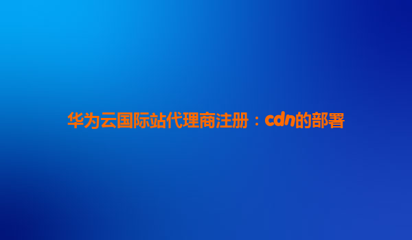 华为云国际站代理商注册：cdn的部署