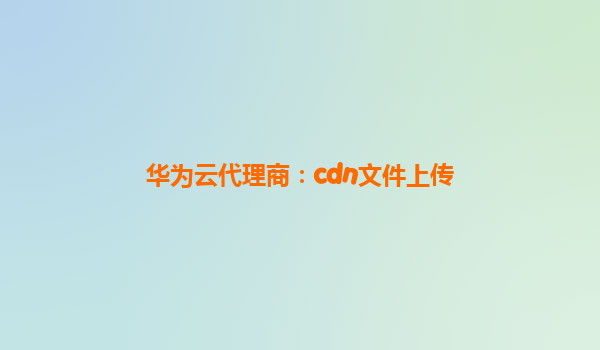 华为云代理商：cdn文件上传