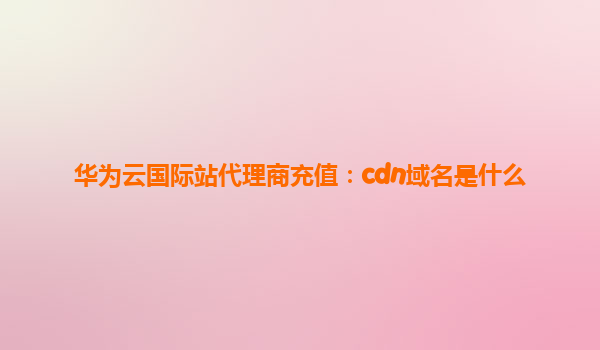 华为云国际站代理商充值：cdn域名是什么