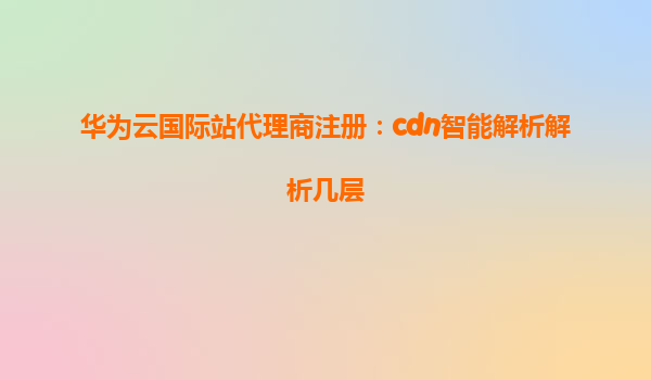 华为云国际站代理商注册：cdn智能解析解析几层