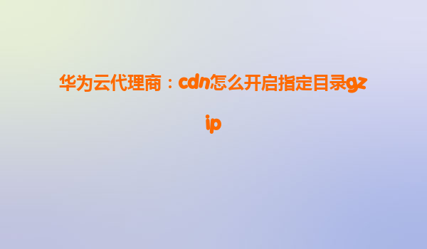 华为云代理商：cdn怎么开启指定目录gzip
