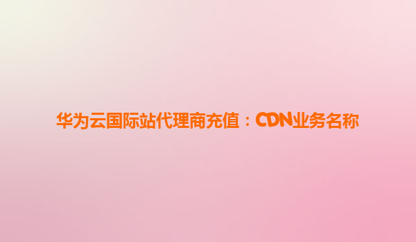 华为云国际站代理商充值：CDN业务名称
