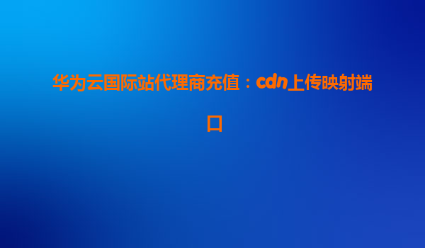华为云国际站代理商充值：cdn上传映射端口
