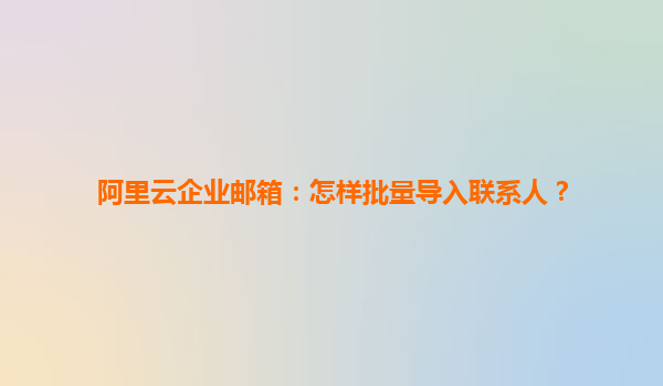 阿里云企业邮箱：怎样批量导入联系人？