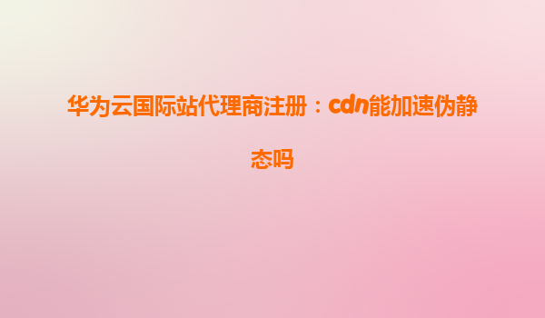 华为云国际站代理商注册：cdn能加速伪静态吗