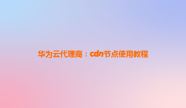 华为云代理商：cdn节点使用教程