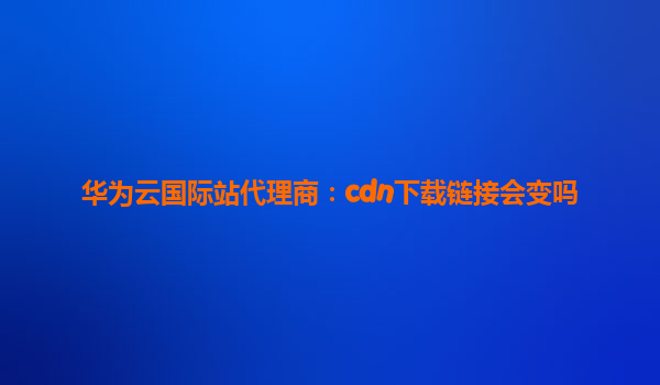华为云国际站代理商：cdn下载链接会变吗