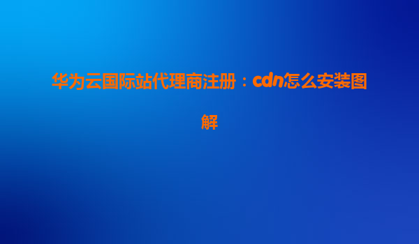 华为云国际站代理商注册：cdn怎么安装图解