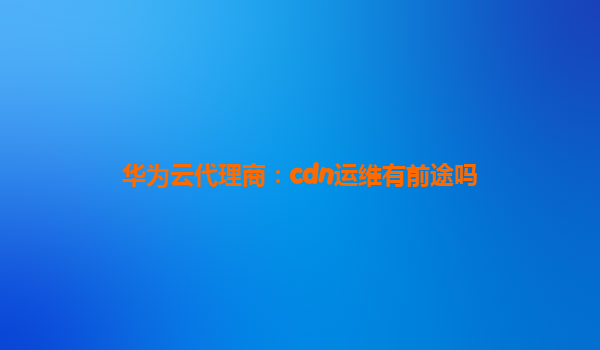 华为云代理商：cdn运维有前途吗