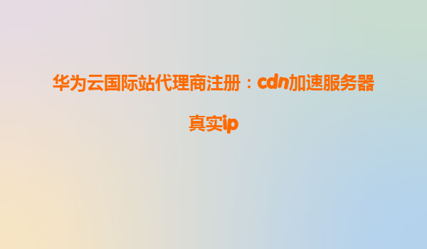 华为云国际站代理商注册：cdn加速服务器真实ip
