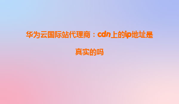 华为云国际站代理商：cdn上的ip地址是真实的吗