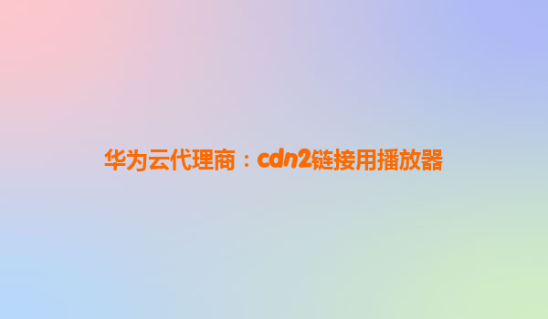 华为云代理商：cdn2链接用播放器