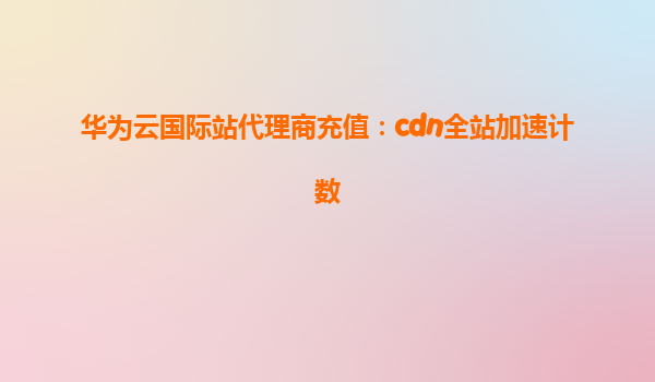 华为云国际站代理商充值：cdn全站加速计数