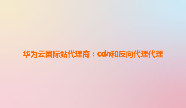 华为云国际站代理商：cdn和反向代理代理