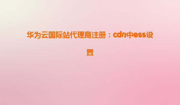 华为云国际站代理商注册：cdn中ess设置